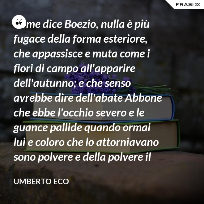Come dice Boezio, nulla è più fugace della forma esteriore, che appassisce e muta come i fiori di campo all'apparire dell'autunno; e che senso avrebbe dire dell'abate Abbone che ebbe l'occhio severo e le guance pallide quando ormai lui e coloro che lo attorniavano sono polvere e della polvere il loro corpo ha ormai il grigiore mortifero (solo l'animo, lo voglia Iddio, risplendendo di una luce che non si spegnerà mai più)? - Umberto Eco