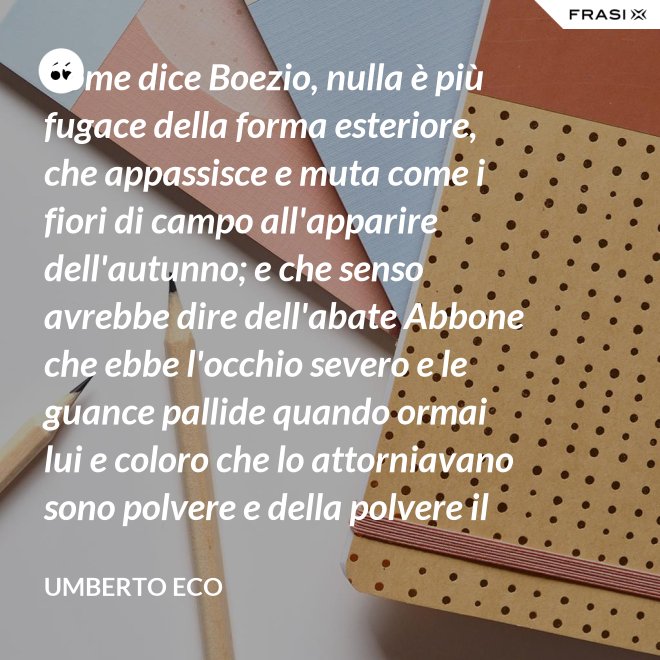 Come dice Boezio, nulla è più fugace della forma esteriore, che appassisce e muta come i fiori di campo all'apparire dell'autunno; e che senso avrebbe dire dell'abate Abbone che ebbe l'occhio severo e le guance pallide quando ormai lui e coloro che lo attorniavano sono polvere e della polvere il loro corpo ha ormai il grigiore mortifero (solo l'animo, lo voglia Iddio, risplendendo di una luce che non si spegnerà mai più)? - Umberto Eco
