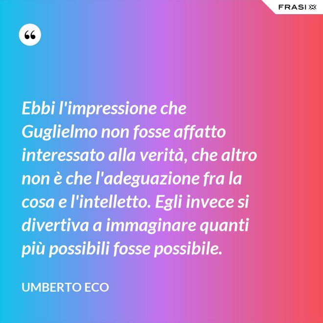 Ebbi l'impressione che Guglielmo non fosse affatto interessato alla verità, che altro non è che l'adeguazione fra la cosa e l'intelletto. Egli invece si divertiva a immaginare quanti più possibili fosse possibile. - Umberto Eco