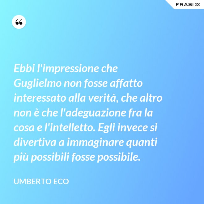 Ebbi l'impressione che Guglielmo non fosse affatto interessato alla verità, che altro non è che l'adeguazione fra la cosa e l'intelletto. Egli invece si divertiva a immaginare quanti più possibili fosse possibile. - Umberto Eco