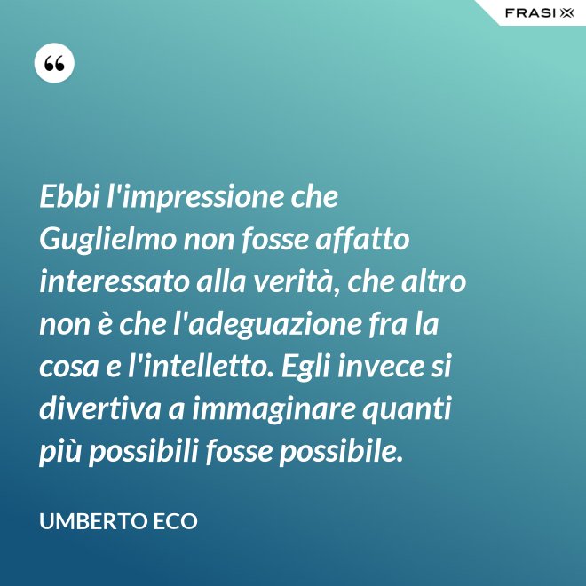 Ebbi l'impressione che Guglielmo non fosse affatto interessato alla verità, che altro non è che l'adeguazione fra la cosa e l'intelletto. Egli invece si divertiva a immaginare quanti più possibili fosse possibile. - Umberto Eco