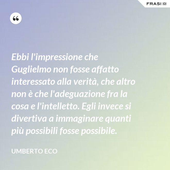 Ebbi l'impressione che Guglielmo non fosse affatto interessato alla verità, che altro non è che l'adeguazione fra la cosa e l'intelletto. Egli invece si divertiva a immaginare quanti più possibili fosse possibile. - Umberto Eco
