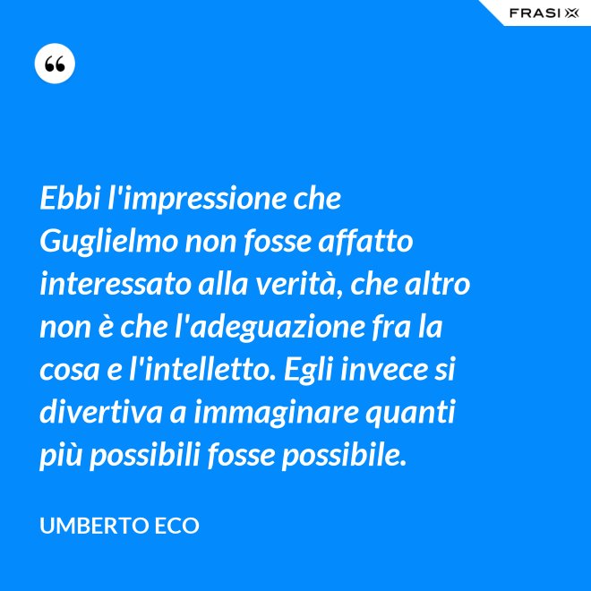 Ebbi l'impressione che Guglielmo non fosse affatto interessato alla verità, che altro non è che l'adeguazione fra la cosa e l'intelletto. Egli invece si divertiva a immaginare quanti più possibili fosse possibile. - Umberto Eco