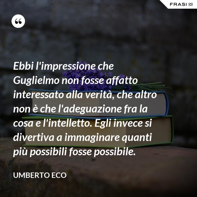 Ebbi l'impressione che Guglielmo non fosse affatto interessato alla verità, che altro non è che l'adeguazione fra la cosa e l'intelletto. Egli invece si divertiva a immaginare quanti più possibili fosse possibile. - Umberto Eco