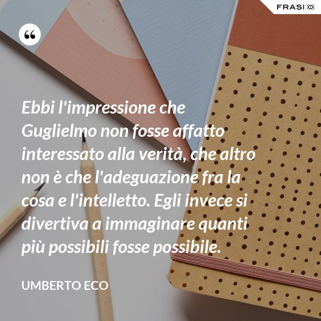 Ebbi l'impressione che Guglielmo non fosse affatto interessato alla verità, che altro non è che l'adeguazione fra la cosa e l'intelletto. Egli invece si divertiva a immaginare quanti più possibili fosse possibile. - Umberto Eco