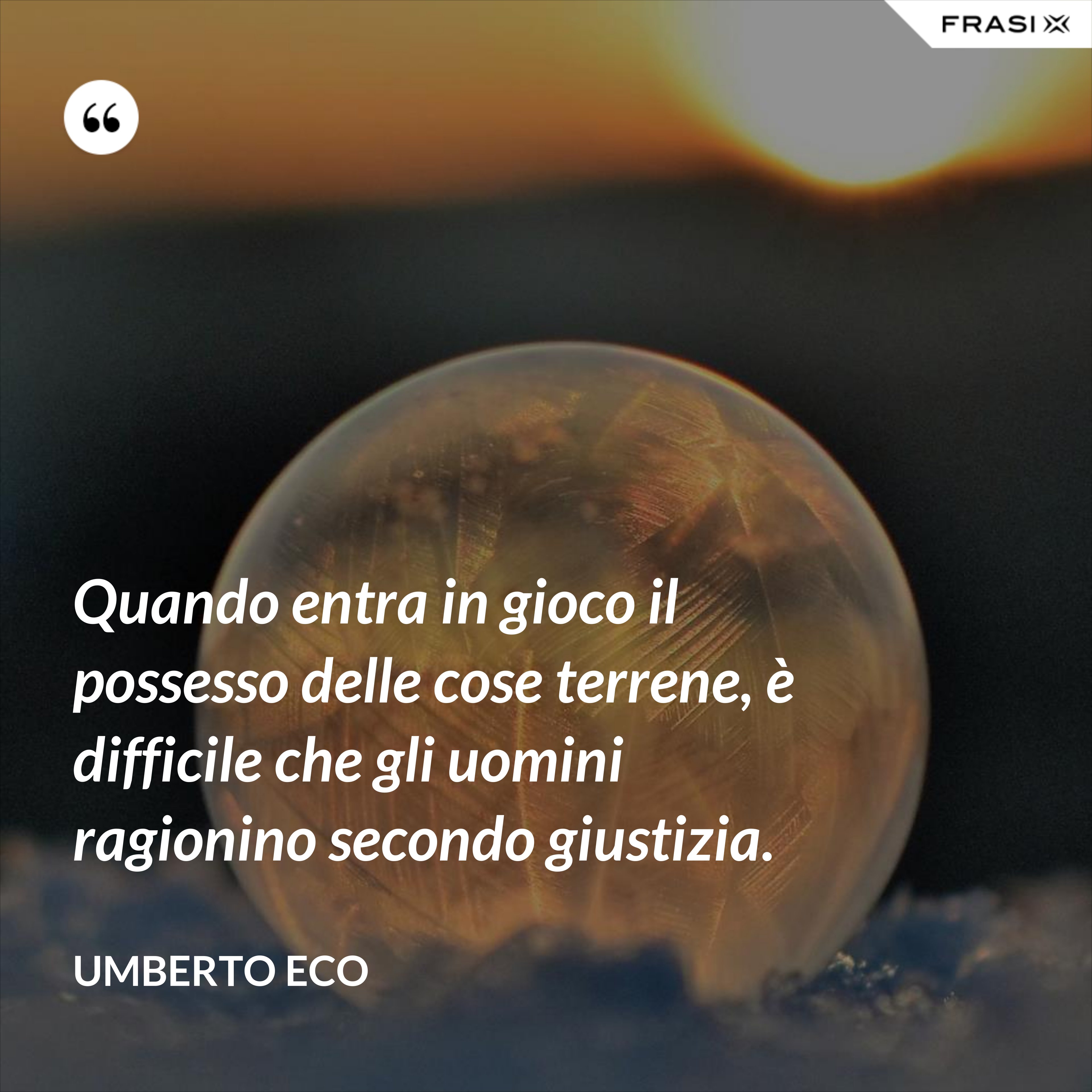 Quando entra in gioco il possesso delle cose terrene, è difficile che gli uomini ragionino secondo giustizia. - Umberto Eco