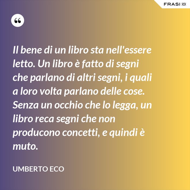 Il bene di un libro sta nell'essere letto. Un libro è fatto di segni che parlano di altri segni, i quali a loro volta parlano delle cose. Senza un occhio che lo legga, un libro reca segni che non producono concetti, e quindi è muto. - Umberto Eco