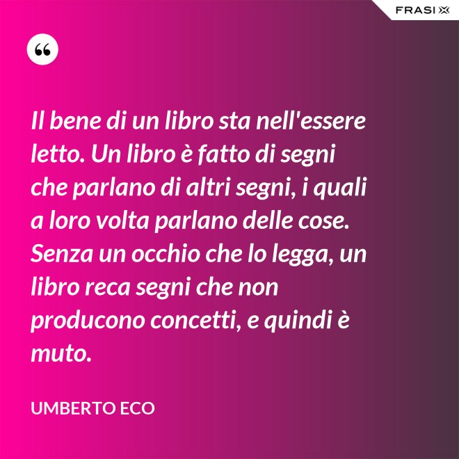 Il bene di un libro sta nell'essere letto. Un libro è fatto di segni che parlano di altri segni, i quali a loro volta parlano delle cose. Senza un occhio che lo legga, un libro reca segni che non producono concetti, e quindi è muto. - Umberto Eco
