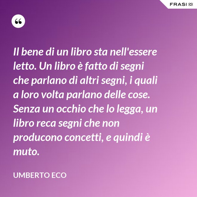 Il bene di un libro sta nell'essere letto. Un libro è fatto di segni che parlano di altri segni, i quali a loro volta parlano delle cose. Senza un occhio che lo legga, un libro reca segni che non producono concetti, e quindi è muto. - Umberto Eco