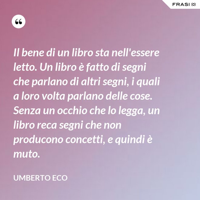 Il bene di un libro sta nell'essere letto. Un libro è fatto di segni che parlano di altri segni, i quali a loro volta parlano delle cose. Senza un occhio che lo legga, un libro reca segni che non producono concetti, e quindi è muto. - Umberto Eco