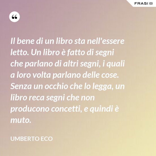 Il bene di un libro sta nell'essere letto. Un libro è fatto di segni che parlano di altri segni, i quali a loro volta parlano delle cose. Senza un occhio che lo legga, un libro reca segni che non producono concetti, e quindi è muto. - Umberto Eco