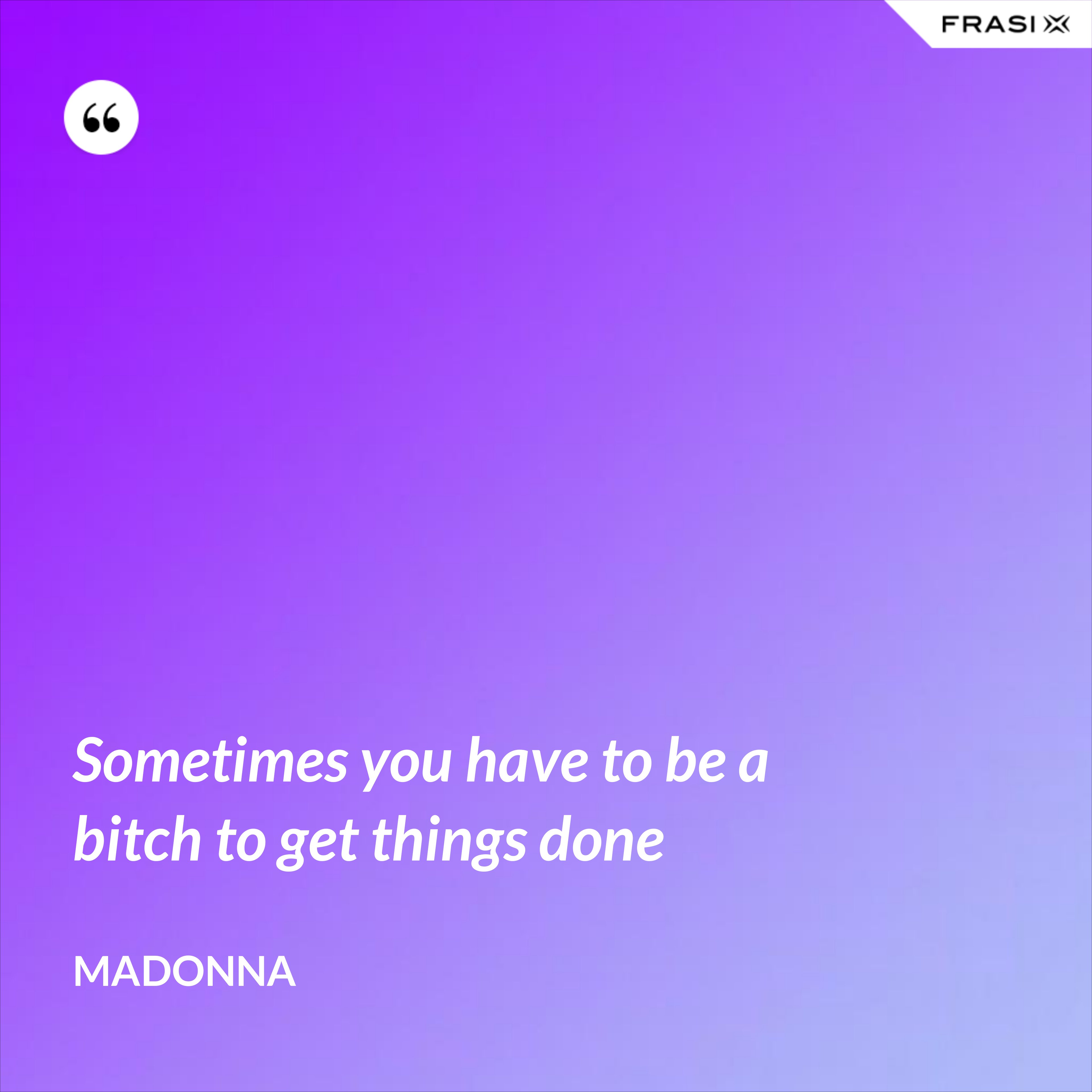 Sometimes you have to be a bitch to get things done - Madonna