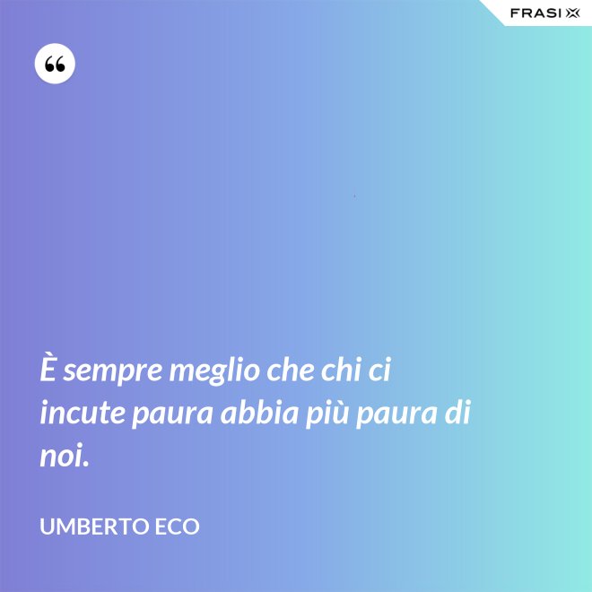 È sempre meglio che chi ci incute paura abbia più paura di noi. - Umberto Eco