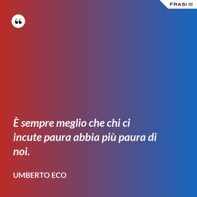 È sempre meglio che chi ci incute paura abbia più paura di noi. - Umberto Eco