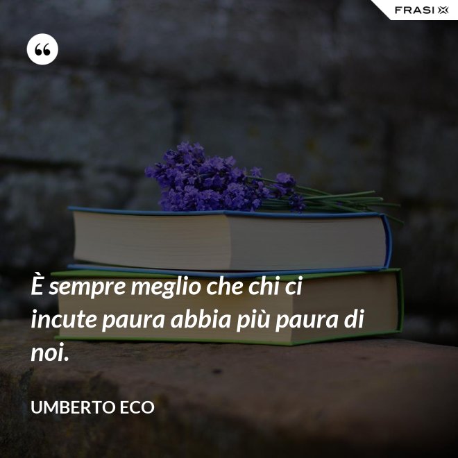 È sempre meglio che chi ci incute paura abbia più paura di noi. - Umberto Eco
