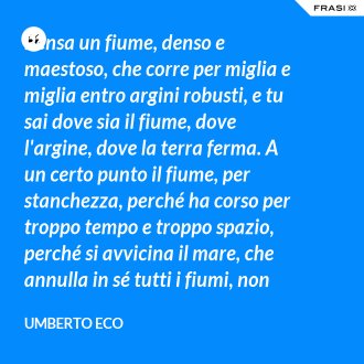 Pensa un fiume, denso e maestoso, che corre per miglia e miglia entro argini robusti, e tu sai dove sia il fiume, dove l'argine, dove la terra ferma. A un certo punto il fiume, per stanchezza, perché ha corso per troppo tempo e troppo spazio, perché si avvicina il mare, che annulla in sé tutti i fiumi, non sa più cosa sia. - Umberto Eco