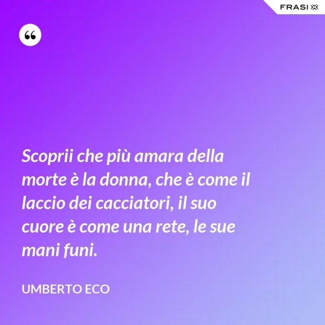 Scoprii che più amara della morte è la donna, che è come il laccio dei cacciatori, il suo cuore è come una rete, le sue mani funi. - Umberto Eco