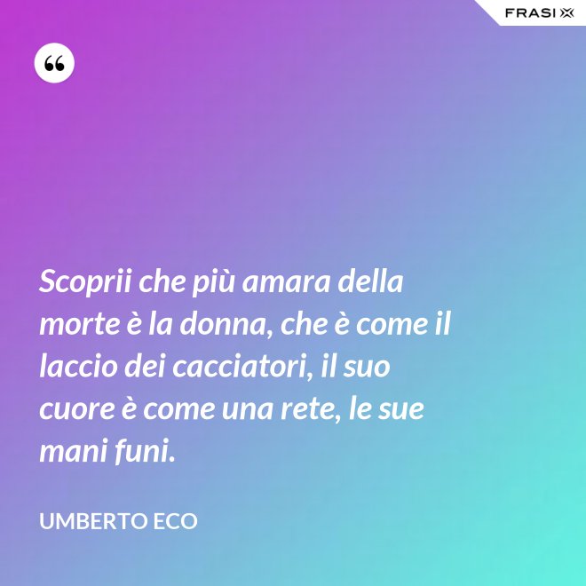 Scoprii che più amara della morte è la donna, che è come il laccio dei cacciatori, il suo cuore è come una rete, le sue mani funi. - Umberto Eco