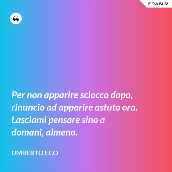 Per non apparire sciocco dopo, rinuncio ad apparire astuto ora. Lasciami pensare sino a domani, almeno. - Umberto Eco