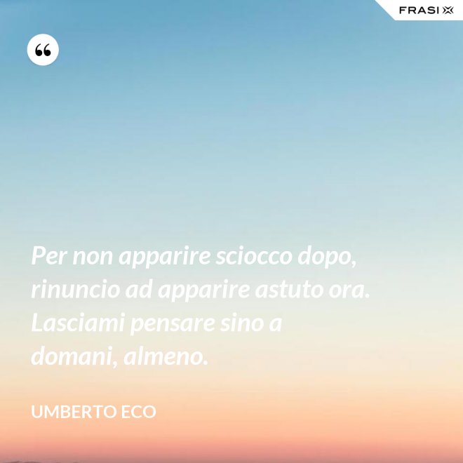 Per non apparire sciocco dopo, rinuncio ad apparire astuto ora. Lasciami pensare sino a domani, almeno. - Umberto Eco