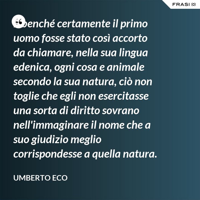 E benché certamente il primo uomo fosse stato così accorto da chiamare, nella sua lingua edenica, ogni cosa e animale secondo la sua natura, ciò non toglie che egli non esercitasse una sorta di diritto sovrano nell'immaginare il nome che a suo giudizio meglio corrispondesse a quella natura. - Umberto Eco