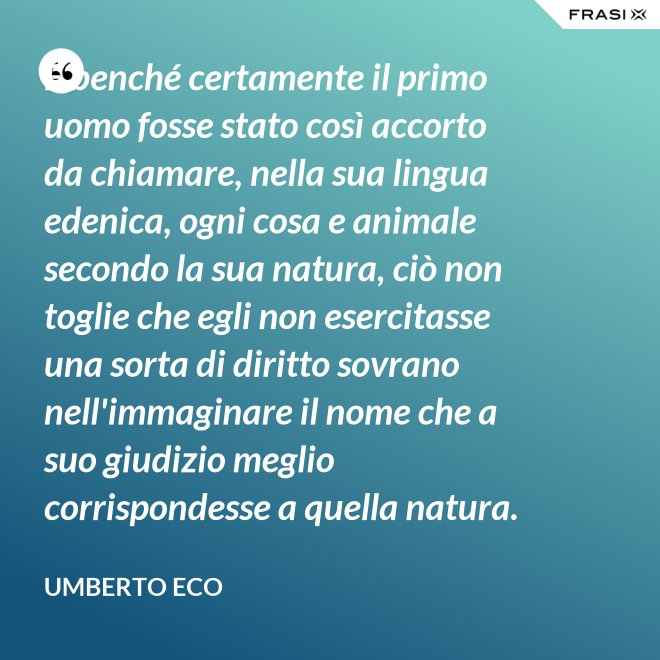 E benché certamente il primo uomo fosse stato così accorto da chiamare, nella sua lingua edenica, ogni cosa e animale secondo la sua natura, ciò non toglie che egli non esercitasse una sorta di diritto sovrano nell'immaginare il nome che a suo giudizio meglio corrispondesse a quella natura. - Umberto Eco