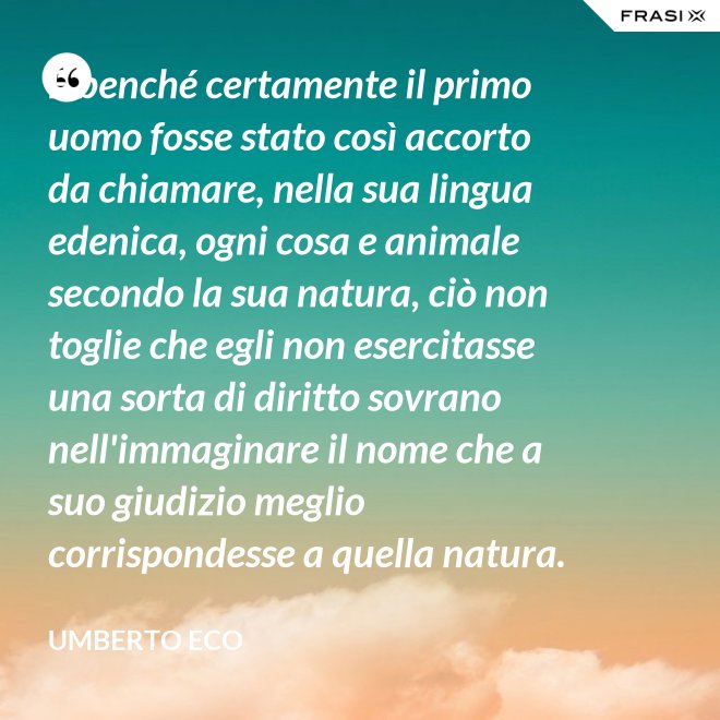 E benché certamente il primo uomo fosse stato così accorto da chiamare, nella sua lingua edenica, ogni cosa e animale secondo la sua natura, ciò non toglie che egli non esercitasse una sorta di diritto sovrano nell'immaginare il nome che a suo giudizio meglio corrispondesse a quella natura. - Umberto Eco