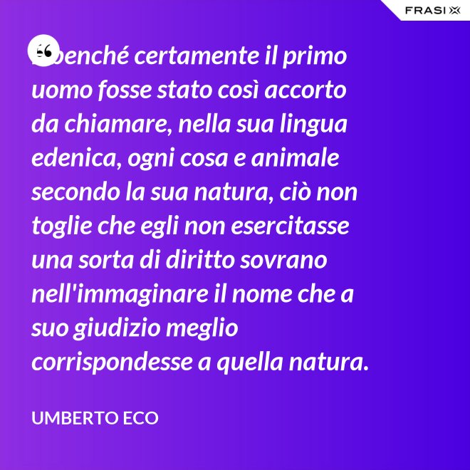 E benché certamente il primo uomo fosse stato così accorto da chiamare, nella sua lingua edenica, ogni cosa e animale secondo la sua natura, ciò non toglie che egli non esercitasse una sorta di diritto sovrano nell'immaginare il nome che a suo giudizio meglio corrispondesse a quella natura. - Umberto Eco