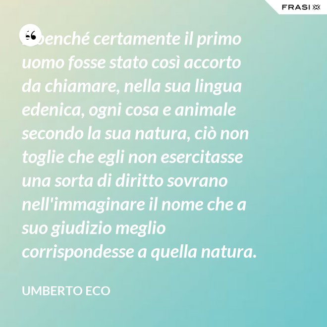 E benché certamente il primo uomo fosse stato così accorto da chiamare, nella sua lingua edenica, ogni cosa e animale secondo la sua natura, ciò non toglie che egli non esercitasse una sorta di diritto sovrano nell'immaginare il nome che a suo giudizio meglio corrispondesse a quella natura. - Umberto Eco