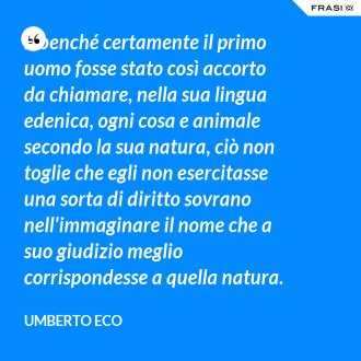 E benché certamente il primo uomo fosse stato così accorto da chiamare, nella sua lingua edenica, ogni cosa e animale secondo la sua natura, ciò non toglie che egli non esercitasse una sorta di diritto sovrano nell'immaginare il nome che a suo giudizio meglio corrispondesse a quella natura. - Umberto Eco