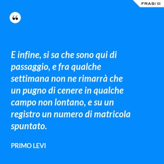 E infine, si sa che sono qui di passaggio, e fra qualche settimana non ne rimarrà che un pugno di cenere in qualche campo non lontano, e su un registro un numero di matricola spuntato. - Primo Levi