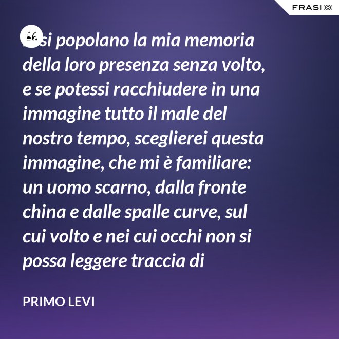 Essi popolano la mia memoria della loro presenza senza volto, e se potessi racchiudere in una immagine tutto il male del nostro tempo, sceglierei questa immagine, che mi è familiare: un uomo scarno, dalla fronte china e dalle spalle curve, sul cui volto e nei cui occhi non si possa leggere traccia di pensiero. - Primo Levi