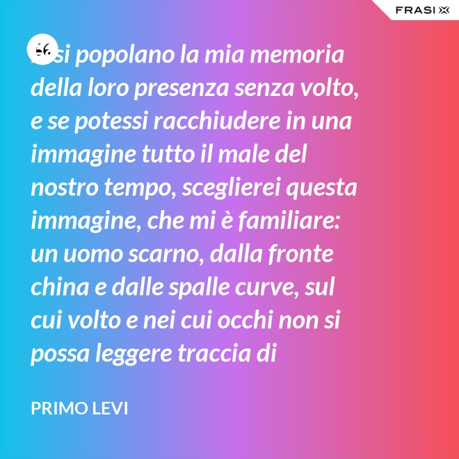 Essi popolano la mia memoria della loro presenza senza volto, e se potessi racchiudere in una immagine tutto il male del nostro tempo, sceglierei questa immagine, che mi è familiare: un uomo scarno, dalla fronte china e dalle spalle curve, sul cui volto e nei cui occhi non si possa leggere traccia di pensiero. - Primo Levi
