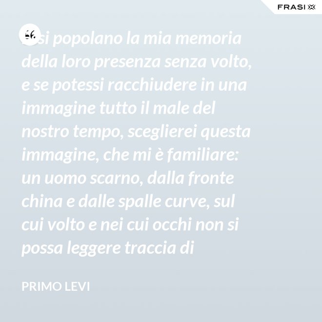 Essi popolano la mia memoria della loro presenza senza volto, e se potessi racchiudere in una immagine tutto il male del nostro tempo, sceglierei questa immagine, che mi è familiare: un uomo scarno, dalla fronte china e dalle spalle curve, sul cui volto e nei cui occhi non si possa leggere traccia di pensiero. - Primo Levi
