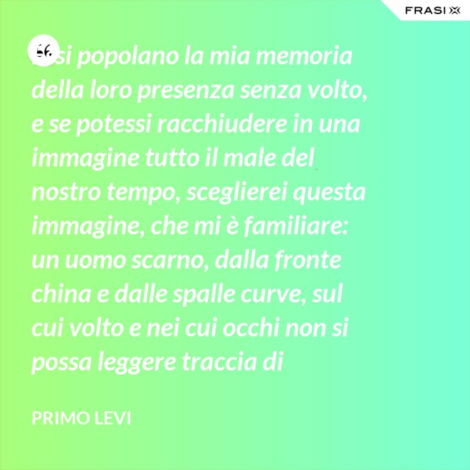 Essi popolano la mia memoria della loro presenza senza volto, e se potessi racchiudere in una immagine tutto il male del nostro tempo, sceglierei questa immagine, che mi è familiare: un uomo scarno, dalla fronte china e dalle spalle curve, sul cui volto e nei cui occhi non si possa leggere traccia di pensiero. - Primo Levi