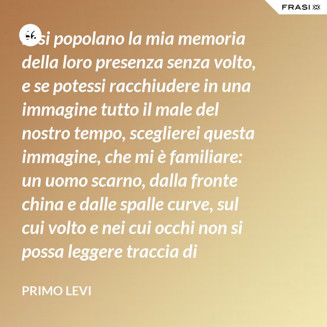 Essi popolano la mia memoria della loro presenza senza volto, e se potessi racchiudere in una immagine tutto il male del nostro tempo, sceglierei questa immagine, che mi è familiare: un uomo scarno, dalla fronte china e dalle spalle curve, sul cui volto e nei cui occhi non si possa leggere traccia di pensiero. - Primo Levi