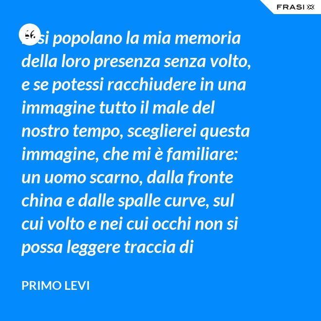 Essi popolano la mia memoria della loro presenza senza volto, e se potessi racchiudere in una immagine tutto il male del nostro tempo, sceglierei questa immagine, che mi è familiare: un uomo scarno, dalla fronte china e dalle spalle curve, sul cui volto e nei cui occhi non si possa leggere traccia di pensiero. - Primo Levi