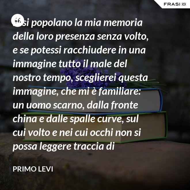 Essi popolano la mia memoria della loro presenza senza volto, e se potessi racchiudere in una immagine tutto il male del nostro tempo, sceglierei questa immagine, che mi è familiare: un uomo scarno, dalla fronte china e dalle spalle curve, sul cui volto e nei cui occhi non si possa leggere traccia di pensiero. - Primo Levi