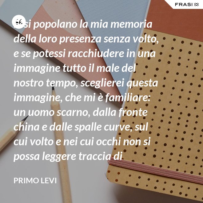 Essi popolano la mia memoria della loro presenza senza volto, e se potessi racchiudere in una immagine tutto il male del nostro tempo, sceglierei questa immagine, che mi è familiare: un uomo scarno, dalla fronte china e dalle spalle curve, sul cui volto e nei cui occhi non si possa leggere traccia di pensiero. - Primo Levi