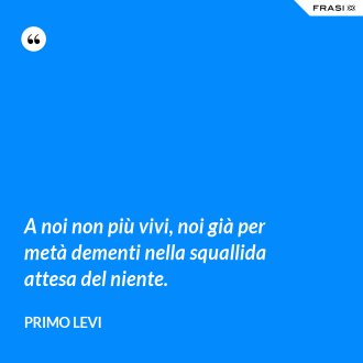 A noi non più vivi, noi già per metà dementi nella squallida attesa del niente. - Primo Levi