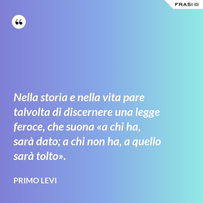 Nella storia e nella vita pare talvolta di discernere una legge feroce, che suona «a chi ha, sarà dato; a chi non ha, a quello sarà tolto». - Primo Levi