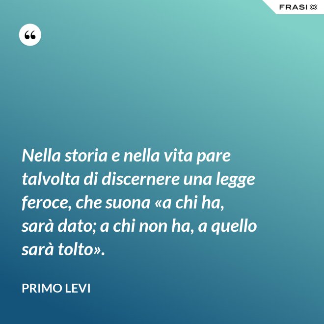 Nella storia e nella vita pare talvolta di discernere una legge feroce, che suona «a chi ha, sarà dato; a chi non ha, a quello sarà tolto». - Primo Levi