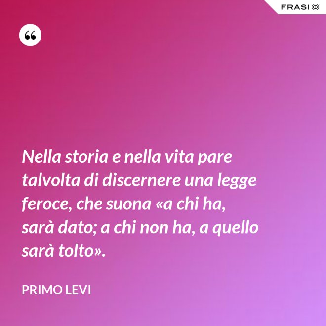 Nella storia e nella vita pare talvolta di discernere una legge feroce, che suona «a chi ha, sarà dato; a chi non ha, a quello sarà tolto». - Primo Levi