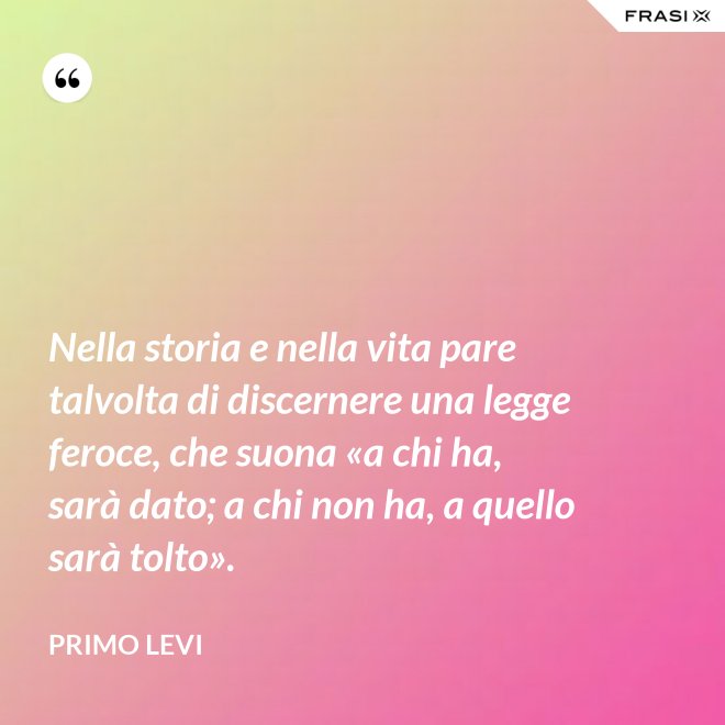 Nella storia e nella vita pare talvolta di discernere una legge feroce, che suona «a chi ha, sarà dato; a chi non ha, a quello sarà tolto». - Primo Levi