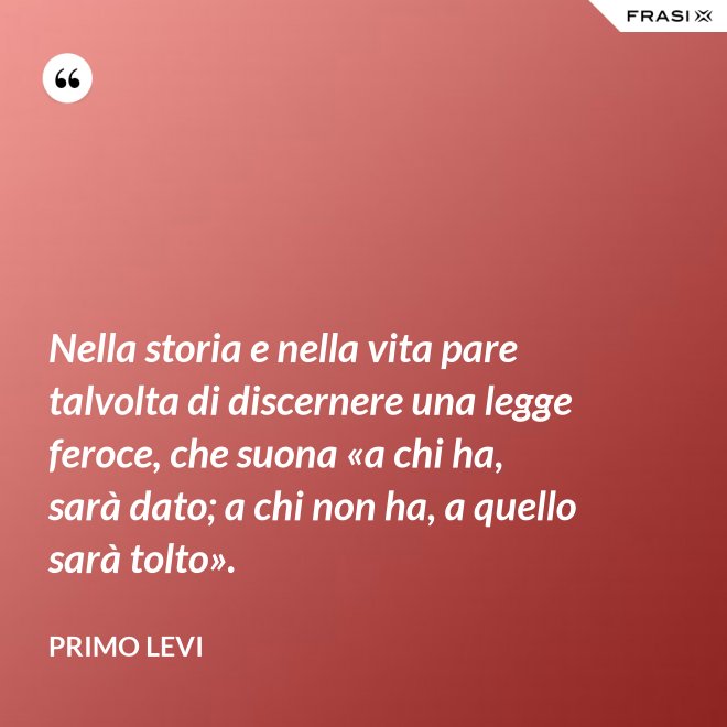 Nella storia e nella vita pare talvolta di discernere una legge feroce, che suona «a chi ha, sarà dato; a chi non ha, a quello sarà tolto». - Primo Levi