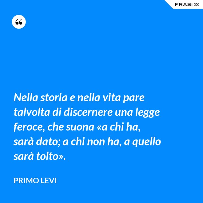 Nella storia e nella vita pare talvolta di discernere una legge feroce, che suona «a chi ha, sarà dato; a chi non ha, a quello sarà tolto». - Primo Levi