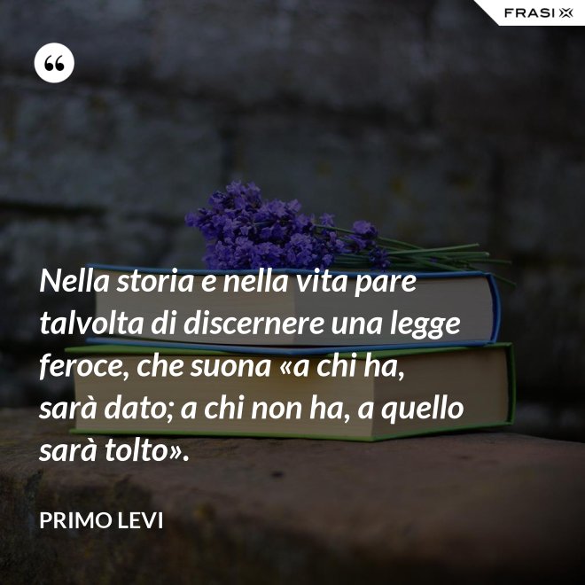 Nella storia e nella vita pare talvolta di discernere una legge feroce, che suona «a chi ha, sarà dato; a chi non ha, a quello sarà tolto». - Primo Levi