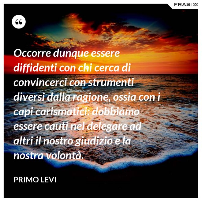 Occorre dunque essere diffidenti con chi cerca di convincerci con strumenti diversi dalla ragione, ossia con i capi carismatici: dobbiamo essere cauti nel delegare ad altri il nostro giudizio e la nostra volontà. - Primo Levi