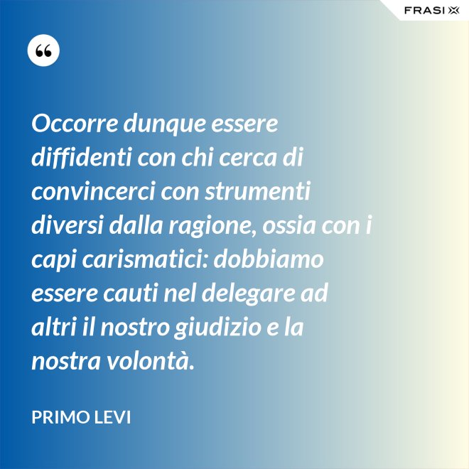 Occorre dunque essere diffidenti con chi cerca di convincerci con strumenti diversi dalla ragione, ossia con i capi carismatici: dobbiamo essere cauti nel delegare ad altri il nostro giudizio e la nostra volontà. - Primo Levi