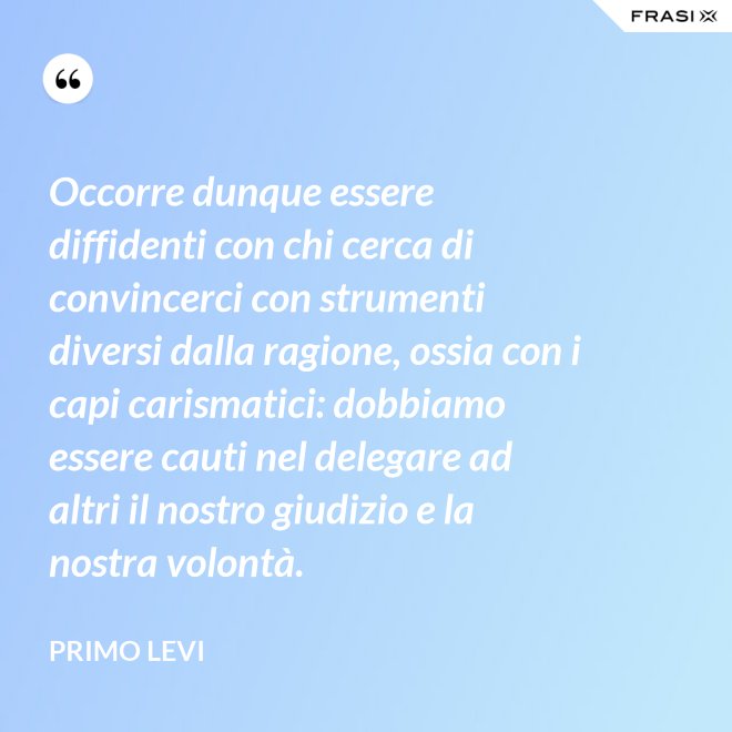 Occorre dunque essere diffidenti con chi cerca di convincerci con strumenti diversi dalla ragione, ossia con i capi carismatici: dobbiamo essere cauti nel delegare ad altri il nostro giudizio e la nostra volontà. - Primo Levi